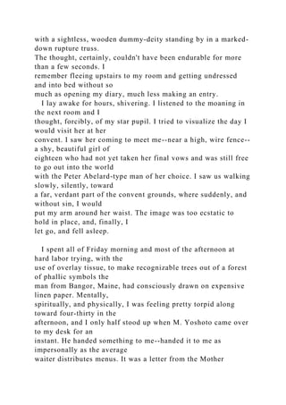 with a sightless, wooden dummy-deity standing by in a marked-
down rupture truss.
The thought, certainly, couldn't have been endurable for more
than a few seconds. I
remember fleeing upstairs to my room and getting undressed
and into bed without so
much as opening my diary, much less making an entry.
I lay awake for hours, shivering. I listened to the moaning in
the next room and I
thought, forcibly, of my star pupil. I tried to visualize the day I
would visit her at her
convent. I saw her coming to meet me--near a high, wire fence--
a shy, beautiful girl of
eighteen who had not yet taken her final vows and was still free
to go out into the world
with the Peter Abelard-type man of her choice. I saw us walking
slowly, silently, toward
a far, verdant part of the convent grounds, where suddenly, and
without sin, I would
put my arm around her waist. The image was too ecstatic to
hold in place, and, finally, I
let go, and fell asleep.
I spent all of Friday morning and most of the afternoon at
hard labor trying, with the
use of overlay tissue, to make recognizable trees out of a forest
of phallic symbols the
man from Bangor, Maine, had consciously drawn on expensive
linen paper. Mentally,
spiritually, and physically, I was feeling pretty torpid along
toward four-thirty in the
afternoon, and I only half stood up when M. Yoshoto came over
to my desk for an
instant. He handed something to me--handed it to me as
impersonally as the average
waiter distributes menus. It was a letter from the Mother
 