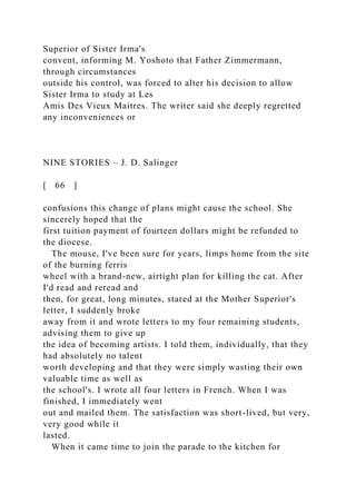 Superior of Sister Irma's
convent, informing M. Yoshoto that Father Zimmermann,
through circumstances
outside his control, was forced to alter his decision to allow
Sister Irma to study at Les
Amis Des Vieux Maitres. The writer said she deeply regretted
any inconveniences or
NINE STORIES – J. D. Salinger
[ 66 ]
confusions this change of plans might cause the school. She
sincerely hoped that the
first tuition payment of fourteen dollars might be refunded to
the diocese.
The mouse, I've been sure for years, limps home from the site
of the burning ferris
wheel with a brand-new, airtight plan for killing the cat. After
I'd read and reread and
then, for great, long minutes, stared at the Mother Superior's
letter, I suddenly broke
away from it and wrote letters to my four remaining students,
advising them to give up
the idea of becoming artists. I told them, individually, that they
had absolutely no talent
worth developing and that they were simply wasting their own
valuable time as well as
the school's. I wrote all four letters in French. When I was
finished, I immediately went
out and mailed them. The satisfaction was short-lived, but very,
very good while it
lasted.
When it came time to join the parade to the kitchen for
 