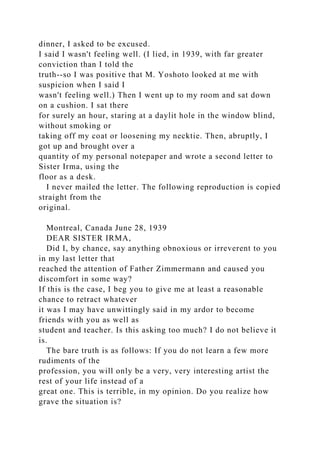 dinner, I asked to be excused.
I said I wasn't feeling well. (I lied, in 1939, with far greater
conviction than I told the
truth--so I was positive that M. Yoshoto looked at me with
suspicion when I said I
wasn't feeling well.) Then I went up to my room and sat down
on a cushion. I sat there
for surely an hour, staring at a daylit hole in the window blind,
without smoking or
taking off my coat or loosening my necktie. Then, abruptly, I
got up and brought over a
quantity of my personal notepaper and wrote a second letter to
Sister Irma, using the
floor as a desk.
I never mailed the letter. The following reproduction is copied
straight from the
original.
Montreal, Canada June 28, 1939
DEAR SISTER IRMA,
Did I, by chance, say anything obnoxious or irreverent to you
in my last letter that
reached the attention of Father Zimmermann and caused you
discomfort in some way?
If this is the case, I beg you to give me at least a reasonable
chance to retract whatever
it was I may have unwittingly said in my ardor to become
friends with you as well as
student and teacher. Is this asking too much? I do not believe it
is.
The bare truth is as follows: If you do not learn a few more
rudiments of the
profession, you will only be a very, very interesting artist the
rest of your life instead of a
great one. This is terrible, in my opinion. Do you realize how
grave the situation is?
 