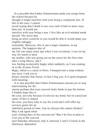 It is possible that Father Zimmermann made you resign from
the school because he
thought it might interfere with your being a competent nun. If
this is the case, I cannot
avoid saying that I think it was very rash of him in more ways
than one. It would not
interfere with your being a nun. I live like an evil-minded monk
myself. The worst that
being an artist could do to you would be that it would make you
slightly unhappy
constantly. However, this is not a tragic situation, in my
opinion. The happiest day of
my life was many years ago when I was seventeen. I was on my
way for lunch to meet
my mother, who was going out on the street for the first time
after a long illness, and I
was feeling ecstatically happy when suddenly, as I was coming
in to the Avenue Victor
Hugo, which is a street in Paris, I bumped into a chap without
any nose. I ask you to
please consider that factor, in fact I beg you. It is quite pregnant
with meaning.
It is also possible that Father Zimmermann caused you to stop
matriculating for the
reason perhaps that your convent lacks funds to pay the tuition.
I frankly hope this is
the case, not only because it relieves my mind, but in a practical
sense. If this is indeed
the case, you have only to say the word and I will offer my
services gratis for an
indefinite period of time. Can we discuss this matter further?
May I ask again when
your visiting days at the convent are? May I be free to plan to
visit you at the convent
next Saturday afternoon, July 6, between 3 and 5 o'clock in the
afternoon, dependent
 