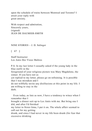 upon the schedule of trains between Montreal and Toronto? I
await your reply with
great anxiety.
With respect and admiration,
Sincerely yours,
(signed)
JEAN DE DAUMIER-SMITH
NINE STORIES – J. D. Salinger
[ 67 ]
Staff Instructor
Les Amis Des Vieux Maltres
P.S. In my last letter I casually asked if the young lady in the
blue outfit in the
foreground of your religious picture was Mary Magdalene, the
sinner. If you have not as
yet replied to my letter, please go on refraining. It is possible
that I was mistaken and I
do not willfully invite any disillusions at this point in my life. I
am willing to stay in the
dark.
Even today, as late as now, I have a tendency to wince when I
remember that I
brought a dinner suit up to Les Amis with me. But bring one I
did, and after I'd finished
my letter to Sister Irma, I put it on. The whole affair seemed to
call out for my getting
drunk, and since I had never in my life been drunk (for fear that
excessive drinking
 