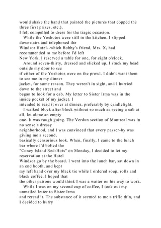 would shake the hand that painted the pictures that copped the
three first prizes, etc.),
I felt compelled to dress for the tragic occasion.
While the Yoshotos were still in the kitchen, I slipped
downstairs and telephoned the
Windsor Hotel--which Bobby's friend, Mrs. X, had
recommended to me before I'd left
New York. I reserved a table for one, for eight o'clock.
Around seven-thirty, dressed and slicked up, I stuck my head
outside my door to see
if either of the Yoshotos were on the prowl. I didn't want them
to see me in my dinner
jacket, for some reason. They weren't in sight, and I hurried
down to the street and
began to look for a cab. My letter to Sister Irma was in the
inside pocket of my jacket. I
intended to read it over at dinner, preferably by candlelight.
I walked block after block without so much as seeing a cab at
all, let alone an empty
one. It was rough going. The Verdun section of Montreal was in
no sense a dressy
neighborhood, and I was convinced that every passer-by was
giving me a second,
basically censorious look. When, finally, I came to the lunch
bar where I'd bolted the
"Coney Island Red-Hots" on Monday, I decided to let my
reservation at the Hotel
Windsor go by the board. I went into the lunch bar, sat down in
an end booth, and kept
my left hand over my black tie while I ordered soup, rolls and
black coffee. I hoped that
the other patrons would think I was a waiter on his way to work.
While I was on my second cup of coffee, I took out my
unmailed letter to Sister Irma
and reread it. The substance of it seemed to me a trifle thin, and
I decided to hurry
 