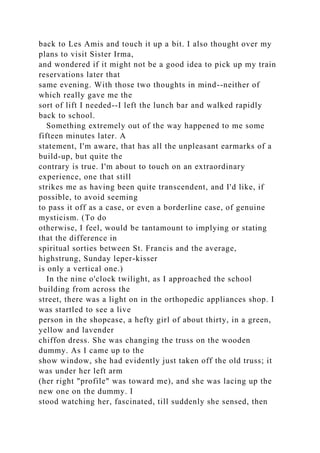 back to Les Amis and touch it up a bit. I also thought over my
plans to visit Sister Irma,
and wondered if it might not be a good idea to pick up my train
reservations later that
same evening. With those two thoughts in mind--neither of
which really gave me the
sort of lift I needed--I left the lunch bar and walked rapidly
back to school.
Something extremely out of the way happened to me some
fifteen minutes later. A
statement, I'm aware, that has all the unpleasant earmarks of a
build-up, but quite the
contrary is true. I'm about to touch on an extraordinary
experience, one that still
strikes me as having been quite transcendent, and I'd like, if
possible, to avoid seeming
to pass it off as a case, or even a borderline case, of genuine
mysticism. (To do
otherwise, I feel, would be tantamount to implying or stating
that the difference in
spiritual sorties between St. Francis and the average,
highstrung, Sunday leper-kisser
is only a vertical one.)
In the nine o'clock twilight, as I approached the school
building from across the
street, there was a light on in the orthopedic appliances shop. I
was startled to see a live
person in the shopcase, a hefty girl of about thirty, in a green,
yellow and lavender
chiffon dress. She was changing the truss on the wooden
dummy. As I came up to the
show window, she had evidently just taken off the old truss; it
was under her left arm
(her right "profile" was toward me), and she was lacing up the
new one on the dummy. I
stood watching her, fascinated, till suddenly she sensed, then
 