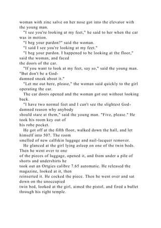 woman with zinc salve on her nose got into the elevator with
the young man.
"I see you're looking at my feet," he said to her when the car
was in motion.
"I beg your pardon?" said the woman.
"I said I see you're looking at my feet."
"I beg your pardon. I happened to be looking at the floor,"
said the woman, and faced
the doors of the car.
"If you want to look at my feet, say so," said the young man.
"But don't be a God-
damned sneak about it."
"Let me out here, please," the woman said quickly to the girl
operating the car.
The car doors opened and the woman got out without looking
back.
"I have two normal feet and I can't see the slightest God-
damned reason why anybody
should stare at them," said the young man. "Five, please." He
took his room key out of
his robe pocket.
He got off at the fifth floor, walked down the hall, and let
himself into 507. The room
smelled of new calfskin luggage and nail-lacquer remover.
He glanced at the girl lying asleep on one of the twin beds.
Then he went over to one
of the pieces of luggage, opened it, and from under a pile of
shorts and undershirts he
took out an Ortgies calibre 7.65 automatic. He released the
magazine, looked at it, then
reinserted it. He cocked the piece. Then he went over and sat
down on the unoccupied
twin bed, looked at the girl, aimed the pistol, and fired a bullet
through his right temple.
 