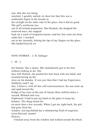 saw, that she was being
watched. I quickly smiled--to show her that this was a
nonhostile figure in the tuxedo in
the twilight on the other side of the glass--but it did no good.
The girl's confusion was
out of all normal proportion. She blushed, she dropped the
removed truss, she stepped
back on a stack of irrigation basins--and her feet went out from
under her. I reached
out to her instantly, hitting the tips of my fingers on the glass.
She landed heavily on
NINE STORIES – J. D. Salinger
[ 68 ]
her bottom, like a skater. She immediately got to her feet
without looking at me. Her
face still flushed, she pushed her hair back with one hand, and
resumed lacing up the
truss on the dummy. It was just then that I had my Experience.
Suddenly (and I say
this, I believe, with all due self-consciousness), the sun came up
and sped toward the
bridge of my nose at the rate of ninety-three million miles a
second. Blinded and very
frightened--I had to put my hand on the glass to keep my
balance. The thing lasted for
no more than a few seconds. When I got my sight back, the girl
had gone from the
window, leaving behind her a shimmering field of exquisite,
twice-blessed, enamel
flowers.
I backed away from the window and walked around the block
 