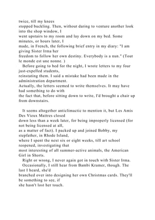 twice, till my knees
stopped buckling. Then, without daring to venture another look
into the shop window, I
went upstairs to my room and lay down on my bed. Some
minutes, or hours later, I
made, in French, the following brief entry in my diary: "I am
giving Sister Irma her
freedom to follow her own destiny. Everybody is a nun." (Tout
le monde est une nonne. )
Before going to bed for the night, I wrote letters to my four
just-expelled students,
reinstating them. I said a mistake had been made in the
administration department.
Actually, the letters seemed to write themselves. It may have
had something to do with
the fact that, before sitting down to write, I'd brought a chair up
from downstairs.
It seems altogether anticlimactic to mention it, but Les Amis
Des Vieux Maitres closed
down less than a week later, for being improperly licensed (for
not being licensed at all,
as a matter of fact). I packed up and joined Bobby, my
stepfather, in Rhode Island,
where I spent the next six or eight weeks, till art school
reopened, investigating that
most interesting of all summer-active animals, the American
Girl in Shorts.
Right or wrong, I never again got in touch with Sister Irma.
Occasionally, I still hear from Bambi Kramer, though. The
last I heard, she'd
branched over into designing her own Christmas cards. They'll
be something to see, if
she hasn't lost her touch.
 