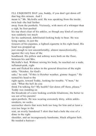 I'LL EXQUISITE DAY you, buddy, if you don't get down off
that bag this minute. And I
mean it," Mr. McArdle said. He was speaking from the inside
twin bed--the bed farther
away from the porthole. Viciously, with more of a whimper than
a sigh, he foot-pushed
his top sheet clear of his ankles, as though any kind of coverlet
was suddenly too much
for his sunburned, debilitated-looking body to bear. He was
lying supine, in just the
trousers of his pajamas, a lighted cigarette in his right hand. His
head was propped up
just enough to rest uncomfortably, almost masochistically,
against the very base of the
headboard. His pillow and ashtray were both on the floor,
between his and Mrs.
McArdle's bed. Without raising his body, he reached out a nude,
inflamed-pink, right
arm and flicked his ashes in the general direction of the night
table. "October, for God's
sake," he said. "If this is October weather, gimme August." He
turned his head to the
right again, toward Teddy, looking for trouble. "C'mon," he
said. "What the hell do you
think I'm talking for? My health? Get down off there, please."
Teddy was standing on
the broadside of a new looking cowhide Gladstone, the better to
see out of his parents'
open porthole. He was wearing extremely dirty, white ankle-
sneakers, no socks,
seersucker shorts that were both too long for him and at least a
size too large in the
seat, an overly laundered T shirt that had a hole the size of a
dime in the right
shoulder, and an incongruously handsome, black alligator belt.
He needed a haircut--
 