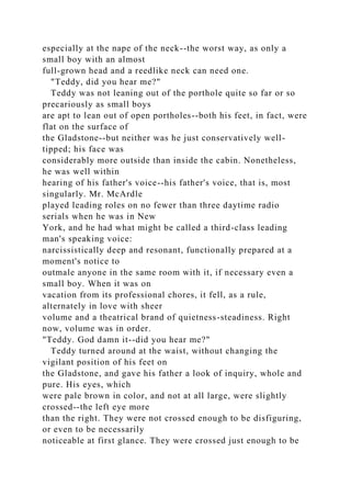 especially at the nape of the neck--the worst way, as only a
small boy with an almost
full-grown head and a reedlike neck can need one.
"Teddy, did you hear me?"
Teddy was not leaning out of the porthole quite so far or so
precariously as small boys
are apt to lean out of open portholes--both his feet, in fact, were
flat on the surface of
the Gladstone--but neither was he just conservatively well-
tipped; his face was
considerably more outside than inside the cabin. Nonetheless,
he was well within
hearing of his father's voice--his father's voice, that is, most
singularly. Mr. McArdle
played leading roles on no fewer than three daytime radio
serials when he was in New
York, and he had what might be called a third-class leading
man's speaking voice:
narcissistically deep and resonant, functionally prepared at a
moment's notice to
outmale anyone in the same room with it, if necessary even a
small boy. When it was on
vacation from its professional chores, it fell, as a rule,
alternately in love with sheer
volume and a theatrical brand of quietness-steadiness. Right
now, volume was in order.
"Teddy. God damn it--did you hear me?"
Teddy turned around at the waist, without changing the
vigilant position of his feet on
the Gladstone, and gave his father a look of inquiry, whole and
pure. His eyes, which
were pale brown in color, and not at all large, were slightly
crossed--the left eye more
than the right. They were not crossed enough to be disfiguring,
or even to be necessarily
noticeable at first glance. They were crossed just enough to be
 