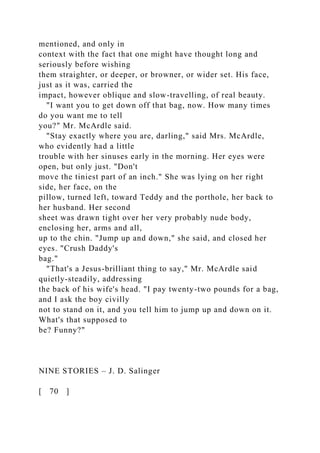mentioned, and only in
context with the fact that one might have thought long and
seriously before wishing
them straighter, or deeper, or browner, or wider set. His face,
just as it was, carried the
impact, however oblique and slow-travelling, of real beauty.
"I want you to get down off that bag, now. How many times
do you want me to tell
you?" Mr. McArdle said.
"Stay exactly where you are, darling," said Mrs. McArdle,
who evidently had a little
trouble with her sinuses early in the morning. Her eyes were
open, but only just. "Don't
move the tiniest part of an inch." She was lying on her right
side, her face, on the
pillow, turned left, toward Teddy and the porthole, her back to
her husband. Her second
sheet was drawn tight over her very probably nude body,
enclosing her, arms and all,
up to the chin. "Jump up and down," she said, and closed her
eyes. "Crush Daddy's
bag."
"That's a Jesus-brilliant thing to say," Mr. McArdle said
quietly-steadily, addressing
the back of his wife's head. "I pay twenty-two pounds for a bag,
and I ask the boy civilly
not to stand on it, and you tell him to jump up and down on it.
What's that supposed to
be? Funny?"
NINE STORIES – J. D. Salinger
[ 70 ]
 