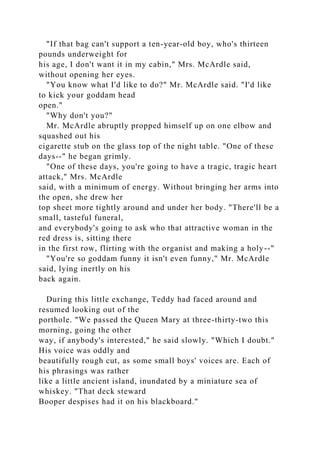 "If that bag can't support a ten-year-old boy, who's thirteen
pounds underweight for
his age, I don't want it in my cabin," Mrs. McArdle said,
without opening her eyes.
"You know what I'd like to do?" Mr. McArdle said. "I'd like
to kick your goddam head
open."
"Why don't you?"
Mr. McArdle abruptly propped himself up on one elbow and
squashed out his
cigarette stub on the glass top of the night table. "One of these
days--" he began grimly.
"One of these days, you're going to have a tragic, tragic heart
attack," Mrs. McArdle
said, with a minimum of energy. Without bringing her arms into
the open, she drew her
top sheet more tightly around and under her body. "There'll be a
small, tasteful funeral,
and everybody's going to ask who that attractive woman in the
red dress is, sitting there
in the first row, flirting with the organist and making a holy--"
"You're so goddam funny it isn't even funny," Mr. McArdle
said, lying inertly on his
back again.
During this little exchange, Teddy had faced around and
resumed looking out of the
porthole. "We passed the Queen Mary at three-thirty-two this
morning, going the other
way, if anybody's interested," he said slowly. "Which I doubt."
His voice was oddly and
beautifully rough cut, as some small boys' voices are. Each of
his phrasings was rather
like a little ancient island, inundated by a miniature sea of
whiskey. "That deck steward
Booper despises had it on his blackboard."
 