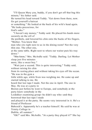"I'll Queen Mary you, buddy, if you don't get off that bag this
minute," his father said.
He turned his head toward Teddy. "Get down from there, now.
Go get yourself a haircut
or something." He looked at the back of his wife's head again.
"He looks precocious, for
God's sake."
"I haven't any money," Teddy said. He placed his hands more
securely on the sill of
the porthole, and lowered his chin onto the backs of his fingers.
"Mother. You know that
man who sits right next to us in the dining room? Not the very
thin one. The other one,
at the same table. Right next to where our waiter puts his tray
down."
"Mm-hmm," Mrs. McArdle said. "Teddy. Darling. Let Mother
sleep just five minutes
more, like a sweet boy."
"Wait just a second. This is quite interesting," Teddy said,
without raising his chin
from its resting place and without taking his eyes off the ocean.
"He was in the gym a
little while ago, while Sven was weighing me. He came up and
started talking to me. He
heard that last tape I made. Not the one in April. The one in
May. He was at a party in
Boston just before he went to Europe, and somebody at the
party knew somebody in the
Leidekker examining group--he didn't say who--and they
borrowed that last tape I made
and played it at the party. He seems very interested in it. He's a
friend of Professor
Babcock's. Apparently he's a teacher himself. He said he was at
Trinity College in
Dublin, all summer."
"Oh?" said Mrs. McArdle. "At a party they played it?" She lay
 