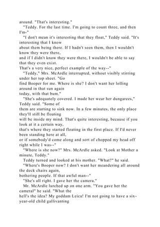 around. "That's interesting."
"Teddy. For the last time. I'm going to count three, and then
I'm-"
"I don't mean it's interesting that they float," Teddy said. "It's
interesting that I know
about them being there. If I hadn't seen them, then I wouldn't
know they were there,
and if I didn't know they were there, I wouldn't be able to say
that they even exist.
That's a very nice, perfect example of the way--"
"Teddy," Mrs. McArdle interrupted, without visibly stirring
under her top sheet. "Go
find Booper for me. Where is she? I don't want her lolling
around in that sun again
today, with that bum."
"She's adequately covered. I made her wear her dungarees,"
Teddy said. "Some of
them are starting to sink now. In a few minutes, the only place
they'll still be floating
will be inside my mind. That's quite interesting, because if you
look at it a certain way,
that's where they started floating in the first place. If I'd never
been standing here at all,
or if somebody'd come along and sort of chopped my head off
right while I was--"
"Where is she now?" Mrs. McArdle asked. "Look at Mother a
minute, Teddy."
Teddy turned and looked at his mother. "What?" he said.
"Where's Booper now? I don't want her meandering all around
the deck chairs again,
bothering people. If that awful man--"
"She's all right. I gave her the camera."
Mr. McArdle lurched up on one arm. "You gave her the
cameral" he said. "What the
hell's the idea? My goddam Leica! I'm not going to have a six-
year-old child gallivanting
 
