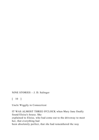 NINE STORIES – J. D. Salinger
[ 10 ]
Uncle Wiggily in Connecticut
IT WAS ALMOST THREE O'CLOCK when Mary Jane finally
found Eloise's house. She
explained to Eloise, who had come out to the driveway to meet
her, that everything had
been absolutely perfect, that she had remembered the way
 