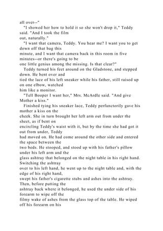 all over--"
"I showed her how to hold it so she won't drop it," Teddy
said. "And I took the film
out, naturally."
"I want that camera, Teddy. You hear me? I want you to get
down off that bag this
minute, and I want that camera back in this room in five
minutes--or there's going to be
one little genius among the missing. Is that clear?"
Teddy turned his feet around on the Gladstone, and stepped
down. He bent over and
tied the lace of his left sneaker while his father, still raised up
on one elbow, watched
him like a monitor.
"Tell Booper I want her," Mrs. McArdle said. "And give
Mother a kiss."
Finished tying his sneaker lace, Teddy perfunctorily gave his
mother a kiss on the
cheek. She in turn brought her left arm out from under the
sheet, as if bent on
encircling Teddy's waist with it, but by the time she had got it
out from under, Teddy
had moved on. He had come around the other side and entered
the space between the
two beds. He stooped, and stood up with his father's pillow
under his left arm and the
glass ashtray that belonged on the night table in his right hand.
Switching the ashtray
over to his left hand, he went up to the night table and, with the
edge of his right hand,
swept his father's cigarette stubs and ashes into the ashtray.
Then, before putting the
ashtray back where it belonged, he used the under side of his
forearm to wipe off the
filmy wake of ashes from the glass top of the table. He wiped
off his forearm on his
 