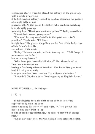 seersucker shorts. Then he placed the ashtray on the glass top,
with a world of care, as
if he believed an ashtray should be dead-centered on the surface
of a night table or not
placed at all. At that point, his father, who had been watching
him, abruptly gave up
watching him. "Don't you want your pillow?" Teddy asked him.
"I want that camera, young man."
"You can't be very comfortable in that position. It isn't
possible," Teddy said. "I'll leave
it right here." He placed the pillow on the foot of the bed, clear
of his father's feet. He
started out of the cabin.
"Teddy," his mother said, without turning over. "Tell Booper I
want to see her before
her swimming lesson."
"Why don't you leave the kid alone?" Mr. McArdle asked.
"You seem to resent her
having a few lousy minutes' freedom. You know how you treat
her? I'll tell you exactly
how you treat her. You treat her like a bloomin' criminal."
"Bloomin'! Oh, that's cute! You're getting so English, lover."
NINE STORIES – J. D. Salinger
[ 72 ]
Teddy lingered for a moment at the door, reflectively
experimenting with the door
handle, turning it slowly left and right. "After I go out this
door, I may only exist in the
minds of all my acquaintances," he said. "I may be an orange
peel."
"What, darling?" Mrs. McArdle asked from across the cabin,
 