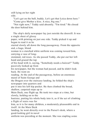 still lying on her right
side.
"Let's get on the ball, buddy. Let's get that Leica down here."
"Come give Mother a kiss. A nice, big one."
"Not right now," Teddy said absently. "I'm tired." He closed
the door behind him.
The ship's daily newspaper lay just outside the doorsill. It was
a single sheet of glossy
paper, with printing on just one side. Teddy picked it up and
began to read it as he
started slowly aft down the long passageway. From the opposite
end, a huge, blond
woman in a starched white uniform was coming toward him,
carrying a vase of long-
stemmed, red roses. As she passed Teddy, she put out her left
hand and grazed the top
of his head with it, saying, "Somebody needs a haircut!" Teddy
passively looked up from
his newspaper, but the woman had passed, and he didn't look
back. He went on
reading. At the end of the passageway, before an enormous
mural of Saint George and
the Dragon over the staircase landing, he folded the ship's
newspaper into quarters and
put it into his left hip pocket. He then climbed the broad,
shallow, carpeted steps up to
Main Deck, one flight up. He took two steps at a time, but
slowly, holding on to the
banister, putting his whole body into it, as if the act of climbing
a flight of stairs was for
him, as it is for many children, a moderately pleasurable end in
itself. At the Main Deck
landing, he went directly over to the Purser's desk, where a
good-looking girl in naval
uniform was presiding at the moment. She was stapling some
 