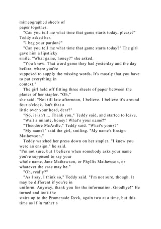 mimeographed sheets of
paper together.
"Can you tell me what time that game starts today, please?"
Teddy asked her.
"I beg your pardon?"
"Can you tell me what time that game starts today?" The girl
gave him a lipsticky
smile. "What game, honey?" she asked.
"You know. That word game they had yesterday and the day
before, where you're
supposed to supply the missing words. It's mostly that you have
to put everything in
context."
The girl held off fitting three sheets of paper between the
planes of her stapler. "Oh,"
she said. "Not till late afternoon, I believe. I believe it's around
four o'clock. Isn't that a
little over your head, dear?"
"No, it isn't ... Thank you," Teddy said, and started to leave.
"Wait a minute, honey! What's your name?"
"Theodore McArdle," Teddy said. "What's yours?"
"My name?" said the girl, smiling. "My name's Ensign
Mathewson."
Teddy watched her press down on her stapler. "I knew you
were an ensign," he said.
"I'm not sure, but I believe when somebody asks your name
you're supposed to say your
whole name. Jane Mathewson, or Phyllis Mathewson, or
whatever the case may be."
"Oh, really?"
"As I say, I think so," Teddy said. "I'm not sure, though. It
may be different if you're in
uniform. Anyway, thank you for the information. Goodbye!" He
turned and took the
stairs up to the Promenade Deck, again two at a time, but this
time as if in rather a
 