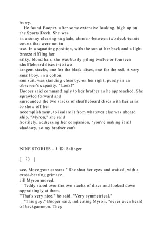 hurry.
He found Booper, after some extensive looking, high up on
the Sports Deck. She was
in a sunny clearing--a glade, almost--between two deck-tennis
courts that were not in
use. In a squatting position, with the sun at her back and a light
breeze riffling her
silky, blond hair, she was busily piling twelve or fourteen
shuffleboard discs into two
tangent stacks, one for the black discs, one for the red. A very
small boy, in a cotton
sun suit, was standing close by, on her right, purely in an
observer's capacity. "Look!"
Booper said commandingly to her brother as he approached. She
sprawled forward and
surrounded the two stacks of shuffleboard discs with her arms
to show off her
accomplishment, to isolate it from whatever else was aboard
ship. "Myron," she said
hostilely, addressing her companion, "you're making it all
shadowy, so my brother can't
NINE STORIES – J. D. Salinger
[ 73 ]
see. Move your carcass." She shut her eyes and waited, with a
cross-bearing grimace,
till Myron moved.
Teddy stood over the two stacks of discs and looked down
appraisingly at them.
"That's very nice," he said. "Very symmetrical."
"This guy," Booper said, indicating Myron, "never even heard
of backgammon. They
 