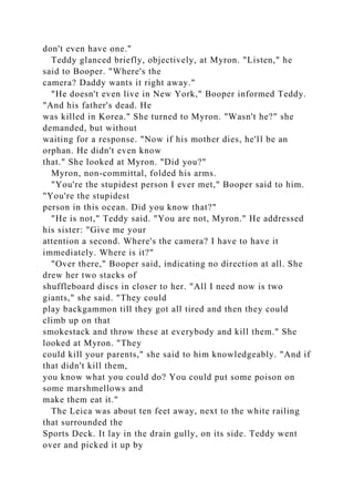 don't even have one."
Teddy glanced briefly, objectively, at Myron. "Listen," he
said to Booper. "Where's the
camera? Daddy wants it right away."
"He doesn't even live in New York," Booper informed Teddy.
"And his father's dead. He
was killed in Korea." She turned to Myron. "Wasn't he?" she
demanded, but without
waiting for a response. "Now if his mother dies, he'll be an
orphan. He didn't even know
that." She looked at Myron. "Did you?"
Myron, non-committal, folded his arms.
"You're the stupidest person I ever met," Booper said to him.
"You're the stupidest
person in this ocean. Did you know that?"
"He is not," Teddy said. "You are not, Myron." He addressed
his sister: "Give me your
attention a second. Where's the camera? I have to have it
immediately. Where is it?"
"Over there," Booper said, indicating no direction at all. She
drew her two stacks of
shuffleboard discs in closer to her. "All I need now is two
giants," she said. "They could
play backgammon till they got all tired and then they could
climb up on that
smokestack and throw these at everybody and kill them." She
looked at Myron. "They
could kill your parents," she said to him knowledgeably. "And if
that didn't kill them,
you know what you could do? You could put some poison on
some marshmellows and
make them eat it."
The Leica was about ten feet away, next to the white railing
that surrounded the
Sports Deck. It lay in the drain gully, on its side. Teddy went
over and picked it up by
 