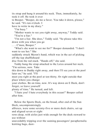 its strap and hung it around his neck. Then, immediately, he
took it off. He took it over
to Booper. "Booper, do me a favor. You take it down, please,"
he said. "It's ten o'clock. I
have to write in my diary."
"I'm busy."
"Mother wants to see you right away, anyway," Teddy said.
"You're a liar."
"I'm not a liar. She does," Teddy said. "So please take this
down with you when you go
. . . C'mon, Booper."
"What's she want to see me for?" Booper demanded. "I don't
want to see her." She
suddenly struck Myron's hand, which was in the act of picking
off the top shuffleboard
disc from the red stack. "Hands off," she said.
Teddy hung the strap attached to the Leica around her neck.
"I'm serious, now. Take
this down to Daddy right away, and then I'll see you at the pool
later on," he said. "I'll
meet you right at the pool at ten-thirty. Or right outside that
place where you change
your clothes. Be on time, now. It's way down on E Deck, don't
forget, so leave yourself
plenty of time." He turned, and left.
"I hate you! I hate everybody in this ocean!" Booper called
after him.
Below the Sports Deck, on the broad, after end of the Sun
Deck, uncompromisingly
alfresco, were some seventy-five or more deck chairs, set up
and aligned seven or eight
rows deep, with aisles just wide enough for the deck steward to
use without
unavoidably tripping over the sunning passengers' paraphernalia
knitting bags, dust-
 