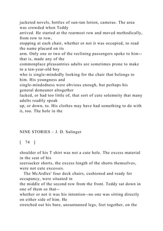 jacketed novels, bottles of sun-tan lotion, cameras. The area
was crowded when Teddy
arrived. He started at the rearmost row and moved methodically,
from row to row,
stopping at each chair, whether or not it was occupied, to read
the name placard on its
arm. Only one or two of the reclining passengers spoke to him--
that is, made any of the
commonplace pleasantries adults are sometimes prone to make
to a ten-year-old boy
who is single-mindedly looking for the chair that belongs to
him. His youngness and
single-mindedness were obvious enough, but perhaps his
general demeanor altogether
lacked, or had too little of, that sort of cute solemnity that many
adults readily speak
up, or down, to. His clothes may have had something to do with
it, too. The hole in the
NINE STORIES – J. D. Salinger
[ 74 ]
shoulder of his T shirt was not a cute hole. The excess material
in the seat of his
seersucker shorts, the excess length of the shorts themselves,
were not cute excesses.
The McArdles' four deck chairs, cushioned and ready for
occupancy, were situated in
the middle of the second row from the front. Teddy sat down in
one of them so that--
whether or not it was his intention--no one was sitting directly
on either side of him. He
stretched out his bare, unsuntanned legs, feet together, on the
 