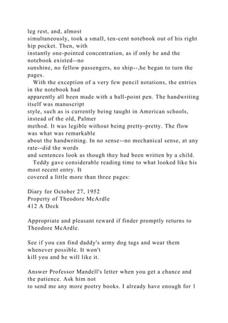 leg rest, and, almost
simultaneously, took a small, ten-cent notebook out of his right
hip pocket. Then, with
instantly one-pointed concentration, as if only he and the
notebook existed--no
sunshine, no fellow passengers, no ship--,he began to turn the
pages.
With the exception of a very few pencil notations, the entries
in the notebook had
apparently all been made with a ball-point pen. The handwriting
itself was manuscript
style, such as is currently being taught in American schools,
instead of the old, Palmer
method. It was legible without being pretty-pretty. The flow
was what was remarkable
about the handwriting. In no sense--no mechanical sense, at any
rate--did the words
and sentences look as though they had been written by a child.
Teddy gave considerable reading time to what looked like his
most recent entry. It
covered a little more than three pages:
Diary for October 27, 1952
Property of Theodore McArdle
412 A Deck
Appropriate and pleasant reward if finder promptly returns to
Theodore McArdle.
See if you can find daddy's army dog tags and wear them
whenever possible. It won't
kill you and he will like it.
Answer Professor Mandell's letter when you get a chance and
the patience. Ask him not
to send me any more poetry books. I already have enough for 1
 