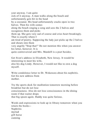 year anyway. I am quite
sick of it anyway. A man walks along the beach and
unfortunately gets hit in the head
by a cocoanut. His head unfortunately cracks open in two
halves. Then his wife comes
along the beach singing a song and sees the 2 halves and
recognizes them and picks
them up. She gets very sad of course and cries heart breakingly.
That is exactly where I
am tired of poetry. Supposing the lady just picks up the 2 halves
and shouts into them
very angrily "Stop that!" Do not mention this when you answer
his letter, however. It is
quite controversial and Mrs. Mandell is a poet besides.
Get Sven's address in Elizabeth, New Jersey. It would be
interesting to meet his wife,
also his dog Lindy. However, I would not like to own a dog
myself.
Write condolence letter to Dr. Wokawara about his nephritis.
Get his new address from
mother.
Try the sports deck for meditation tomorrow morning before
breakfast but do not lose
consciousness. Also do not lose consciousness in the dining
room if that waiter drops
that big spoon again. Daddy was quite furious.
Words and expressions to look up in library tomorrow when you
return the books--
Nephritis
myriad
gift horse
cunning
 