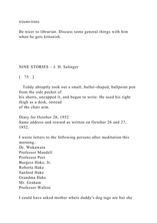 triumvirate
Be nicer to librarian. Discuss some general things with him
when he gets kittenish.
NINE STORIES – J. D. Salinger
[ 75 ]
Teddy abruptly took out a small, bullet-shaped, ballpoint pen
from the side pocket of
his shorts, uncapped it, and began to write. He used his right
thigh as a desk, instead
of the chair arm.
Diary for October 28, 1952
Same address and reward as written on October 26 and 27,
1952.
I wrote letters to the following persons after meditation this
morning.
Dr. Wokawara
Professor Mandell
Professor Peet
Burgess Hake, Jr.
Roberta Hake
Sanford Hake
Grandma Hake
Mr. Graham
Professor Walton
I could have asked mother where daddy's dog tags are but she
 