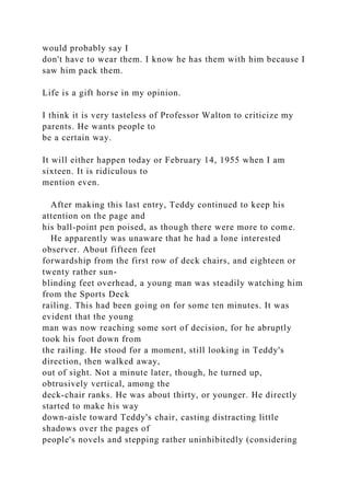 would probably say I
don't have to wear them. I know he has them with him because I
saw him pack them.
Life is a gift horse in my opinion.
I think it is very tasteless of Professor Walton to criticize my
parents. He wants people to
be a certain way.
It will either happen today or February 14, 1955 when I am
sixteen. It is ridiculous to
mention even.
After making this last entry, Teddy continued to keep his
attention on the page and
his ball-point pen poised, as though there were more to come.
He apparently was unaware that he had a lone interested
observer. About fifteen feet
forwardship from the first row of deck chairs, and eighteen or
twenty rather sun-
blinding feet overhead, a young man was steadily watching him
from the Sports Deck
railing. This had been going on for some ten minutes. It was
evident that the young
man was now reaching some sort of decision, for he abruptly
took his foot down from
the railing. He stood for a moment, still looking in Teddy's
direction, then walked away,
out of sight. Not a minute later, though, he turned up,
obtrusively vertical, among the
deck-chair ranks. He was about thirty, or younger. He directly
started to make his way
down-aisle toward Teddy's chair, casting distracting little
shadows over the pages of
people's novels and stepping rather uninhibitedly (considering
 