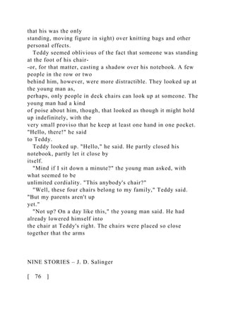 that his was the only
standing, moving figure in sight) over knitting bags and other
personal effects.
Teddy seemed oblivious of the fact that someone was standing
at the foot of his chair-
-or, for that matter, casting a shadow over his notebook. A few
people in the row or two
behind him, however, were more distractible. They looked up at
the young man as,
perhaps, only people in deck chairs can look up at someone. The
young man had a kind
of poise about him, though, that looked as though it might hold
up indefinitely, with the
very small proviso that he keep at least one hand in one pocket.
"Hello, there!" he said
to Teddy.
Teddy looked up. "Hello," he said. He partly closed his
notebook, partly let it close by
itself.
"Mind if I sit down a minute?" the young man asked, with
what seemed to be
unlimited cordiality. "This anybody's chair?"
"Well, these four chairs belong to my family," Teddy said.
"But my parents aren't up
yet."
"Not up? On a day like this," the young man said. He had
already lowered himself into
the chair at Teddy's right. The chairs were placed so close
together that the arms
NINE STORIES – J. D. Salinger
[ 76 ]
 
