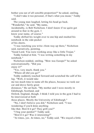 bother you out of all sensible proportion?" he asked, smiling.
"I don't take it too personal, if that's what you mean," Teddy
said.
The young man laughed, letting his head go back.
"Wonderful," he said. "My name,
incidentally, is Bob Nicholson. I don't know if we quite got
around to that in the gym. I
know your name, of course."
Teddy shifted his weight over to one hip and stashed his
notebook in the side pocket
of his shorts.
"I was watching you write--from way up there," Nicholson
said, narratively, pointing.
"Good Lord. You were working away like a little Trojan."
Teddy looked at him. "I was writing something in my
notebook."
Nicholson nodded, smiling. "How was Europe?" he asked
conversationally. "Did you
enjoy it?"
"Yes, very much, thank you."
"Where all did you go?"
Teddy suddenly reached forward and scratched the calf of his
leg. "Well, it would take
me too much time to name all the places, because we took our
car and drove fairly great
distances." He sat back. "My mother and I were mostly in
Edinburgh, Scotland, and
Oxford, England, though. I think I told you in the gym I had to
be interviewed at both
those places. Mostly the University of Edinburgh."
"No, I don't believe you did," Nicholson said. "I was
wondering if you'd done anything
like that. How'd it go? They grill you?"
"I beg your pardon?" Teddy said.
"How'd it go? Was it interesting?"
"At times, yes. At times, no," Teddy said. "We stayed a little
 