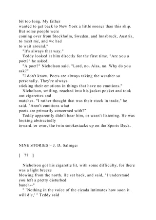 bit too long. My father
wanted to get back to New York a little sooner than this ship.
But some people were
coming over from Stockholm, Sweden, and Innsbruck, Austria,
to meet me, and we had
to wait around."
"It's always that way."
Teddy looked at him directly for the first time. "Are you a
poet?" he asked.
"A poet?" Nicholson said. "Lord, no. Alas, no. Why do you
ask?"
"I don't know. Poets are always taking the weather so
personally. They're always
sticking their emotions in things that have no emotions."
Nicholson, smiling, reached into his jacket pocket and took
out cigarettes and
matches. "I rather thought that was their stock in trade," he
said. "Aren't emotions what
poets are primarily concerned with?"
Teddy apparently didn't hear him, or wasn't listening. He was
looking abstractedly
toward, or over, the twin smokestacks up on the Sports Deck.
NINE STORIES – J. D. Salinger
[ 77 ]
Nicholson got his cigarette lit, with some difficulty, for there
was a light breeze
blowing from the north. He sat back, and said, "I understand
you left a pretty disturbed
bunch--"
" `Nothing in the voice of the cicada intimates how soon it
will die,' " Teddy said
 