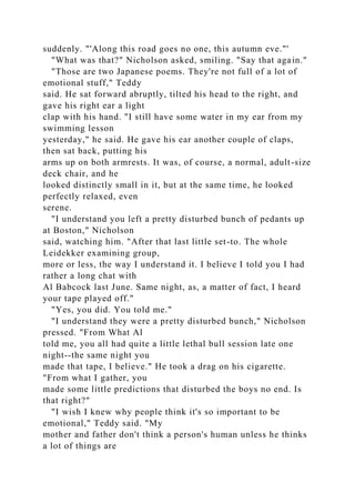 suddenly. "'Along this road goes no one, this autumn eve."'
"What was that?" Nicholson asked, smiling. "Say that again."
"Those are two Japanese poems. They're not full of a lot of
emotional stuff," Teddy
said. He sat forward abruptly, tilted his head to the right, and
gave his right ear a light
clap with his hand. "I still have some water in my ear from my
swimming lesson
yesterday," he said. He gave his ear another couple of claps,
then sat back, putting his
arms up on both armrests. It was, of course, a normal, adult-size
deck chair, and he
looked distinctly small in it, but at the same time, he looked
perfectly relaxed, even
serene.
"I understand you left a pretty disturbed bunch of pedants up
at Boston," Nicholson
said, watching him. "After that last little set-to. The whole
Leidekker examining group,
more or less, the way I understand it. I believe I told you I had
rather a long chat with
Al Babcock last June. Same night, as, a matter of fact, I heard
your tape played off."
"Yes, you did. You told me."
"I understand they were a pretty disturbed bunch," Nicholson
pressed. "From What Al
told me, you all had quite a little lethal bull session late one
night--the same night you
made that tape, I believe." He took a drag on his cigarette.
"From what I gather, you
made some little predictions that disturbed the boys no end. Is
that right?"
"I wish I knew why people think it's so important to be
emotional," Teddy said. "My
mother and father don't think a person's human unless he thinks
a lot of things are
 