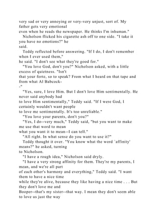 very sad or very annoying or very-very unjust, sort of. My
father gets very emotional
even when he reads the newspaper. He thinks I'm inhuman."
Nicholson flicked his cigarette ash off to one side. "I take it
you have no emotions?" he
said.
Teddy reflected before answering. "If I do, I don't remember
when I ever used them,"
he said. "I don't see what they're good for."
"You love God, don't you?" Nicholson asked, with a little
excess of quietness. "Isn't
that your forte, so to speak? From what I heard on that tape and
from what Al Babcock-
-"
"Yes, sure, I love Him. But I don't love Him sentimentally. He
never said anybody had
to love Him sentimentally," Teddy said. "If I were God, I
certainly wouldn't want people
to love me sentimentally. It's too unreliable."
"You love your parents, don't you?"
"Yes, I do--very much," Teddy said, "but you want to make
me use that word to mean
what you want it to mean--I can tell."
"All right. In what sense do you want to use it?"
Teddy thought it over. "You know what the word `affinity'
means?" he asked, turning
to Nicholson.
"I have a rough idea," Nicholson said dryly.
"I have a very strong affinity for them. They're my parents, I
mean, and we're all part
of each other's harmony and everything," Teddy said. "I want
them to have a nice time
while they're alive, because they like having a nice time . . . But
they don't love me and
Booper--that's my sister--that way. I mean they don't seem able
to love us just the way
 