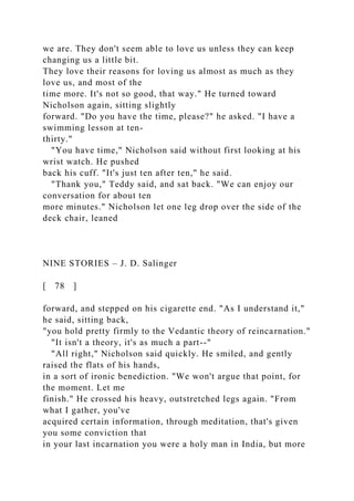 we are. They don't seem able to love us unless they can keep
changing us a little bit.
They love their reasons for loving us almost as much as they
love us, and most of the
time more. It's not so good, that way." He turned toward
Nicholson again, sitting slightly
forward. "Do you have the time, please?" he asked. "I have a
swimming lesson at ten-
thirty."
"You have time," Nicholson said without first looking at his
wrist watch. He pushed
back his cuff. "It's just ten after ten," he said.
"Thank you," Teddy said, and sat back. "We can enjoy our
conversation for about ten
more minutes." Nicholson let one leg drop over the side of the
deck chair, leaned
NINE STORIES – J. D. Salinger
[ 78 ]
forward, and stepped on his cigarette end. "As I understand it,"
he said, sitting back,
"you hold pretty firmly to the Vedantic theory of reincarnation."
"It isn't a theory, it's as much a part--"
"All right," Nicholson said quickly. He smiled, and gently
raised the flats of his hands,
in a sort of ironic benediction. "We won't argue that point, for
the moment. Let me
finish." He crossed his heavy, outstretched legs again. "From
what I gather, you've
acquired certain information, through meditation, that's given
you some conviction that
in your last incarnation you were a holy man in India, but more
 