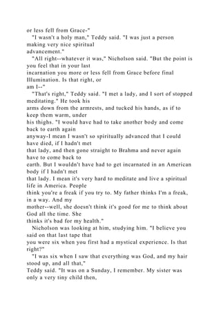 or less fell from Grace-"
"I wasn't a holy man," Teddy said. "I was just a person
making very nice spiritual
advancement."
"All right--whatever it was," Nicholson said. "But the point is
you feel that in your last
incarnation you more or less fell from Grace before final
Illumination. Is that right, or
am I--"
"That's right," Teddy said. "I met a lady, and I sort of stopped
meditating." He took his
arms down from the armrests, and tucked his hands, as if to
keep them warm, under
his thighs. "I would have had to take another body and come
back to earth again
anyway-I mean I wasn't so spiritually advanced that I could
have died, if I hadn't met
that lady, and then gone straight to Brahma and never again
have to come back to
earth. But I wouldn't have had to get incarnated in an American
body if I hadn't met
that lady. I mean it's very hard to meditate and live a spiritual
life in America. People
think you're a freak if you try to. My father thinks I'm a freak,
in a way. And my
mother--well, she doesn't think it's good for me to think about
God all the time. She
thinks it's bad for my health."
Nicholson was looking at him, studying him. "I believe you
said on that last tape that
you were six when you first had a mystical experience. Is that
right?"
"I was six when I saw that everything was God, and my hair
stood up, and all that,"
Teddy said. "It was on a Sunday, I remember. My sister was
only a very tiny child then,
 