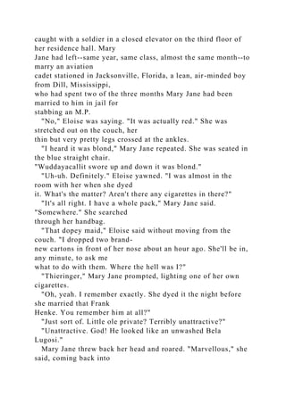 caught with a soldier in a closed elevator on the third floor of
her residence hall. Mary
Jane had left--same year, same class, almost the same month--to
marry an aviation
cadet stationed in Jacksonville, Florida, a lean, air-minded boy
from Dill, Mississippi,
who had spent two of the three months Mary Jane had been
married to him in jail for
stabbing an M.P.
"No," Eloise was saying. "It was actually red." She was
stretched out on the couch, her
thin but very pretty legs crossed at the ankles.
"I heard it was blond," Mary Jane repeated. She was seated in
the blue straight chair.
"Wuddayacallit swore up and down it was blond."
"Uh-uh. Definitely." Eloise yawned. "I was almost in the
room with her when she dyed
it. What's the matter? Aren't there any cigarettes in there?"
"It's all right. I have a whole pack," Mary Jane said.
"Somewhere." She searched
through her handbag.
"That dopey maid," Eloise said without moving from the
couch. "I dropped two brand-
new cartons in front of her nose about an hour ago. She'll be in,
any minute, to ask me
what to do with them. Where the hell was I?"
"Thieringer," Mary Jane prompted, lighting one of her own
cigarettes.
"Oh, yeah. I remember exactly. She dyed it the night before
she married that Frank
Henke. You remember him at all?"
"Just sort of. Little ole private? Terribly unattractive?"
"Unattractive. God! He looked like an unwashed Bela
Lugosi."
Mary Jane threw back her head and roared. "Marvellous," she
said, coming back into
 