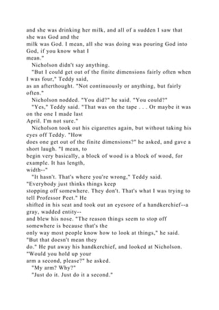 and she was drinking her milk, and all of a sudden I saw that
she was God and the
milk was God. I mean, all she was doing was pouring God into
God, if you know what I
mean."
Nicholson didn't say anything.
"But I could get out of the finite dimensions fairly often when
I was four," Teddy said,
as an afterthought. "Not continuously or anything, but fairly
often."
Nicholson nodded. "You did?" he said. "You could?"
"Yes," Teddy said. "That was on the tape . . . Or maybe it was
on the one I made last
April. I'm not sure."
Nicholson took out his cigarettes again, but without taking his
eyes off Teddy. "How
does one get out of the finite dimensions?" he asked, and gave a
short laugh. "I mean, to
begin very basically, a block of wood is a block of wood, for
example. It has length,
width--"
"It hasn't. That's where you're wrong," Teddy said.
"Everybody just thinks things keep
stopping off somewhere. They don't. That's what I was trying to
tell Professor Peet." He
shifted in his seat and took out an eyesore of a handkerchief--a
gray, wadded entity--
and blew his nose. "The reason things seem to stop off
somewhere is because that's the
only way most people know how to look at things," he said.
"But that doesn't mean they
do." He put away his handkerchief, and looked at Nicholson.
"Would you hold up your
arm a second, please?" he asked.
"My arm? Why?"
"Just do it. Just do it a second."
 