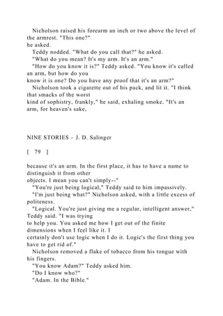 Nicholson raised his forearm an inch or two above the level of
the armrest. "This one?"
he asked.
Teddy nodded. "What do you call that?" he asked.
"What do you mean? It's my arm. It's an arm."
"How do you know it is?" Teddy asked. "You know it's called
an arm, but how do you
know it is one? Do you have any proof that it's an arm?"
Nicholson took a cigarette out of his pack, and lit it. "I think
that smacks of the worst
kind of sophistry, frankly," he said, exhaling smoke. "It's an
arm, for heaven's sake,
NINE STORIES – J. D. Salinger
[ 79 ]
because it's an arm. In the first place, it has to have a name to
distinguish it from other
objects. I mean you can't simply--"
"You're just being logical," Teddy said to him impassively.
"I'm just being what?" Nicholson asked, with a little excess of
politeness.
"Logical. You're just giving me a regular, intelligent answer,"
Teddy said. "I was trying
to help you. You asked me how I get out of the finite
dimensions when I feel like it. I
certainly don't use logic when I do it. Logic's the first thing you
have to get rid of."
Nicholson removed a flake of tobacco from his tongue with
his fingers.
"You know Adam?" Teddy asked him.
"Do I know who?"
"Adam. In the Bible."
 