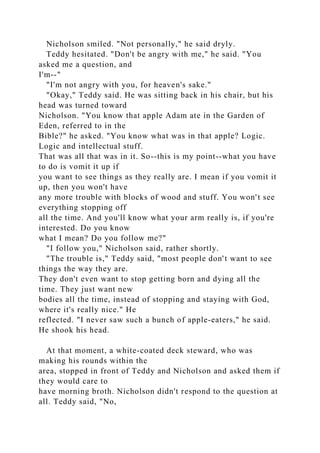 Nicholson smiled. "Not personally," he said dryly.
Teddy hesitated. "Don't be angry with me," he said. "You
asked me a question, and
I'm--"
"I'm not angry with you, for heaven's sake."
"Okay," Teddy said. He was sitting back in his chair, but his
head was turned toward
Nicholson. "You know that apple Adam ate in the Garden of
Eden, referred to in the
Bible?" he asked. "You know what was in that apple? Logic.
Logic and intellectual stuff.
That was all that was in it. So--this is my point--what you have
to do is vomit it up if
you want to see things as they really are. I mean if you vomit it
up, then you won't have
any more trouble with blocks of wood and stuff. You won't see
everything stopping off
all the time. And you'll know what your arm really is, if you're
interested. Do you know
what I mean? Do you follow me?"
"I follow you," Nicholson said, rather shortly.
"The trouble is," Teddy said, "most people don't want to see
things the way they are.
They don't even want to stop getting born and dying all the
time. They just want new
bodies all the time, instead of stopping and staying with God,
where it's really nice." He
reflected. "I never saw such a bunch of apple-eaters," he said.
He shook his head.
At that moment, a white-coated deck steward, who was
making his rounds within the
area, stopped in front of Teddy and Nicholson and asked them if
they would care to
have morning broth. Nicholson didn't respond to the question at
all. Teddy said, "No,
 