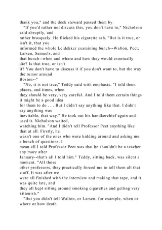 thank you," and the deck steward passed them by.
"If you'd rather not discuss this, you don't have to," Nicholson
said abruptly, and
rather brusquely. He flicked his cigarette ash. "But is it true, or
isn't it, that you
informed the whole Leidekker examining bunch--Walton, Peet,
Larsen, Samuels, and
that bunch--when and where and how they would eventually
die? Is that true, or isn't
it? You don't have to discuss it if you don't want to, but the way
the rumor around
Boston--"
"No, it is not true," Teddy said with emphasis. "I told them
places, and times, when
they should be very, very careful. And I told them certain things
it might be a good idea
for them to do . . . But I didn't say anything like that. I didn't
say anything was
inevitable, that way." He took out his handkerchief again and
used it. Nicholson waited,
watching him. "And I didn't tell Professor Peet anything like
that at all. Firstly, he
wasn't one of the ones who were kidding around and asking me
a bunch of questions. I
mean all I told Professor Peet was that he shouldn't be a teacher
any more after
January--that's all I told him." Teddy, sitting back, was silent a
moment. "All those
other professors, they practically forced me to tell them all that
stuff. It was after we
were all finished with the interview and making that tape, and it
was quite late, and
they all kept sitting around smoking cigarettes and getting very
kittenish."
"But you didn't tell Walton, or Larsen, for example, when or
where or how death
 
