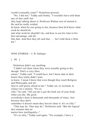 would eventually come?" Nicholson pressed.
"No. I did not," Teddy said firmly. "I wouldn't have told them
any of that stuff, but
they kept talking about it. Professor Walton sort of started it.
He said he really wished
he knew when he was going to die, because then he'd know what
work he should do
and what work he shouldn't do, and how to use his time to his
best advantage, and all
like that. And then they all said that . . . So I told them a little
bit."
NINE STORIES – J. D. Salinger
[ 80 ]
Nicholson didn't say anything.
"I didn't tell them when they were actually going to die,
though. That's a very false
rumor," Teddy said. "I could have, but I knew that in their
hearts they really didn't want
to know. I mean I knew that even though they teach Religion
and Philosophy and all,
they're still pretty afraid to die." Teddy sat, or reclined, in
silence for a minute. "It's so
silly," he said. "All you do is get the heck out of your body
when you die. My gosh,
everybody's done it thousands and thousands of times. Just
because they don't
remember it doesn't mean they haven't done it. It's so silly."
"That may be. That may be," Nicholson said. "But the logical
fact remains that no
matter how intelligently--"
"It's so silly," Teddy said again. "For example, I have a
 