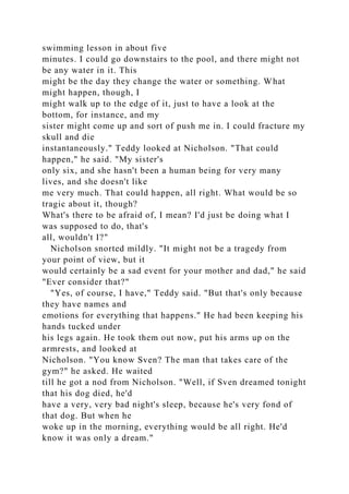 swimming lesson in about five
minutes. I could go downstairs to the pool, and there might not
be any water in it. This
might be the day they change the water or something. What
might happen, though, I
might walk up to the edge of it, just to have a look at the
bottom, for instance, and my
sister might come up and sort of push me in. I could fracture my
skull and die
instantaneously." Teddy looked at Nicholson. "That could
happen," he said. "My sister's
only six, and she hasn't been a human being for very many
lives, and she doesn't like
me very much. That could happen, all right. What would be so
tragic about it, though?
What's there to be afraid of, I mean? I'd just be doing what I
was supposed to do, that's
all, wouldn't I?"
Nicholson snorted mildly. "It might not be a tragedy from
your point of view, but it
would certainly be a sad event for your mother and dad," he said
"Ever consider that?"
"Yes, of course, I have," Teddy said. "But that's only because
they have names and
emotions for everything that happens." He had been keeping his
hands tucked under
his legs again. He took them out now, put his arms up on the
armrests, and looked at
Nicholson. "You know Sven? The man that takes care of the
gym?" he asked. He waited
till he got a nod from Nicholson. "Well, if Sven dreamed tonight
that his dog died, he'd
have a very, very bad night's sleep, because he's very fond of
that dog. But when he
woke up in the morning, everything would be all right. He'd
know it was only a dream."
 