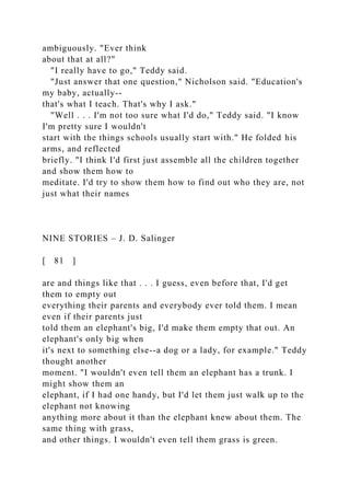 ambiguously. "Ever think
about that at all?"
"I really have to go," Teddy said.
"Just answer that one question," Nicholson said. "Education's
my baby, actually--
that's what I teach. That's why I ask."
"Well . . . I'm not too sure what I'd do," Teddy said. "I know
I'm pretty sure I wouldn't
start with the things schools usually start with." He folded his
arms, and reflected
briefly. "I think I'd first just assemble all the children together
and show them how to
meditate. I'd try to show them how to find out who they are, not
just what their names
NINE STORIES – J. D. Salinger
[ 81 ]
are and things like that . . . I guess, even before that, I'd get
them to empty out
everything their parents and everybody ever told them. I mean
even if their parents just
told them an elephant's big, I'd make them empty that out. An
elephant's only big when
it's next to something else--a dog or a lady, for example." Teddy
thought another
moment. "I wouldn't even tell them an elephant has a trunk. I
might show them an
elephant, if I had one handy, but I'd let them just walk up to the
elephant not knowing
anything more about it than the elephant knew about them. The
same thing with grass,
and other things. I wouldn't even tell them grass is green.
 