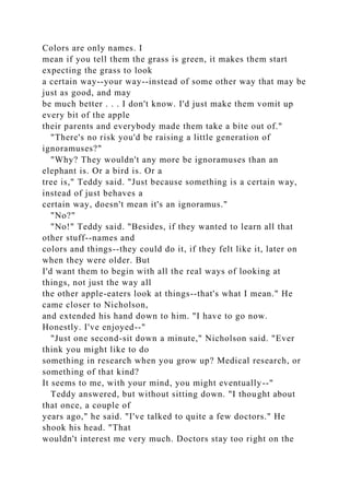 Colors are only names. I
mean if you tell them the grass is green, it makes them start
expecting the grass to look
a certain way--your way--instead of some other way that may be
just as good, and may
be much better . . . I don't know. I'd just make them vomit up
every bit of the apple
their parents and everybody made them take a bite out of."
"There's no risk you'd be raising a little generation of
ignoramuses?"
"Why? They wouldn't any more be ignoramuses than an
elephant is. Or a bird is. Or a
tree is," Teddy said. "Just because something is a certain way,
instead of just behaves a
certain way, doesn't mean it's an ignoramus."
"No?"
"No!" Teddy said. "Besides, if they wanted to learn all that
other stuff--names and
colors and things--they could do it, if they felt like it, later on
when they were older. But
I'd want them to begin with all the real ways of looking at
things, not just the way all
the other apple-eaters look at things--that's what I mean." He
came closer to Nicholson,
and extended his hand down to him. "I have to go now.
Honestly. I've enjoyed--"
"Just one second-sit down a minute," Nicholson said. "Ever
think you might like to do
something in research when you grow up? Medical research, or
something of that kind?
It seems to me, with your mind, you might eventually--"
Teddy answered, but without sitting down. "I thought about
that once, a couple of
years ago," he said. "I've talked to quite a few doctors." He
shook his head. "That
wouldn't interest me very much. Doctors stay too right on the
 