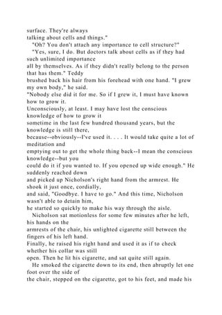 surface. They're always
talking about cells and things."
"Oh? You don't attach any importance to cell structure?"
"Yes, sure, I do. But doctors talk about cells as if they had
such unlimited importance
all by themselves. As if they didn't really belong to the person
that has them." Teddy
brushed back his hair from his forehead with one hand. "I grew
my own body," he said.
"Nobody else did it for me. So if I grew it, I must have known
how to grow it.
Unconsciously, at least. I may have lost the conscious
knowledge of how to grow it
sometime in the last few hundred thousand years, but the
knowledge is still there,
because--obviously--I've used it. . . . It would take quite a lot of
meditation and
emptying out to get the whole thing back--I mean the conscious
knowledge--but you
could do it if you wanted to. If you opened up wide enough." He
suddenly reached down
and picked up Nicholson's right hand from the armrest. He
shook it just once, cordially,
and said, "Goodbye. I have to go." And this time, Nicholson
wasn't able to detain him,
he started so quickly to make his way through the aisle.
Nicholson sat motionless for some few minutes after he left,
his hands on the
armrests of the chair, his unlighted cigarette still between the
fingers of his left hand.
Finally, he raised his right hand and used it as if to check
whether his collar was still
open. Then he lit his cigarette, and sat quite still again.
He smoked the cigarette down to its end, then abruptly let one
foot over the side of
the chair, stepped on the cigarette, got to his feet, and made his
 