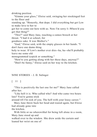 drinking position.
"Gimme your glass," Eloise said, swinging her stockinged feet
to the floor and
standing up. "Honestly, that dope. I did everything but get Lew
to make love to her to
get her to come out here with us. Now I'm sorry I--Where'd you
get that thing?"
"This?" said Mary Jane, touching a cameo brooch at her
throat. "I had it at school, for
goodness sake. It was Mother's."
"God," Eloise said, with the empty glasses in her hands. "I
don't have one damn thing
holy to wear. If Lew's mother ever dies--ha, ha--she'll probably
leave me some old
monogrammed icepick or something."
"How're you getting along with her these days, anyway?"
"Don't be funny," Eloise said on her way to the kitchen.
NINE STORIES – J. D. Salinger
[ 11 ]
"This is positively the last one for me!" Mary Jane called
after her.
"Like hell it is. Who called who? And who came two hours
late? You're gonna stick
around till I'm sick of you. The hell with your lousy career."
Mary Jane threw back her head and roared again, but Eloise
had already gone into
the kitchen.
With little or no wherewithal for being left alone in a room,
Mary Jane stood up and
walked over to the window. She drew aside the curtain and
leaned her wrist on one of
 