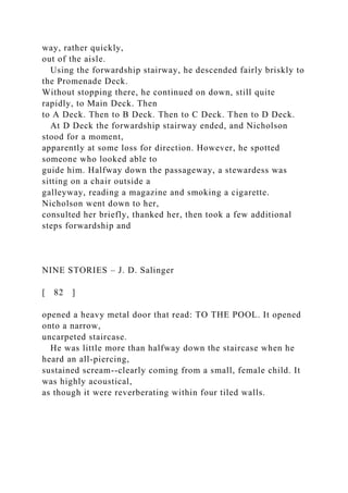 way, rather quickly,
out of the aisle.
Using the forwardship stairway, he descended fairly briskly to
the Promenade Deck.
Without stopping there, he continued on down, still quite
rapidly, to Main Deck. Then
to A Deck. Then to B Deck. Then to C Deck. Then to D Deck.
At D Deck the forwardship stairway ended, and Nicholson
stood for a moment,
apparently at some loss for direction. However, he spotted
someone who looked able to
guide him. Halfway down the passageway, a stewardess was
sitting on a chair outside a
galleyway, reading a magazine and smoking a cigarette.
Nicholson went down to her,
consulted her briefly, thanked her, then took a few additional
steps forwardship and
NINE STORIES – J. D. Salinger
[ 82 ]
opened a heavy metal door that read: TO THE POOL. It opened
onto a narrow,
uncarpeted staircase.
He was little more than halfway down the staircase when he
heard an all-piercing,
sustained scream--clearly coming from a small, female child. It
was highly acoustical,
as though it were reverberating within four tiled walls.
 