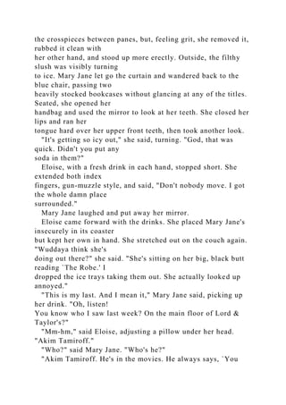 the crosspieces between panes, but, feeling grit, she removed it,
rubbed it clean with
her other hand, and stood up more erectly. Outside, the filthy
slush was visibly turning
to ice. Mary Jane let go the curtain and wandered back to the
blue chair, passing two
heavily stocked bookcases without glancing at any of the titles.
Seated, she opened her
handbag and used the mirror to look at her teeth. She closed her
lips and ran her
tongue hard over her upper front teeth, then took another look.
"It's getting so icy out," she said, turning. "God, that was
quick. Didn't you put any
soda in them?"
Eloise, with a fresh drink in each hand, stopped short. She
extended both index
fingers, gun-muzzle style, and said, "Don't nobody move. I got
the whole damn place
surrounded."
Mary Jane laughed and put away her mirror.
Eloise came forward with the drinks. She placed Mary Jane's
insecurely in its coaster
but kept her own in hand. She stretched out on the couch again.
"Wuddaya think she's
doing out there?" she said. "She's sitting on her big, black butt
reading `The Robe.' I
dropped the ice trays taking them out. She actually looked up
annoyed."
"This is my last. And I mean it," Mary Jane said, picking up
her drink. "Oh, listen!
You know who I saw last week? On the main floor of Lord &
Taylor's?"
"Mm-hm," said Eloise, adjusting a pillow under her head.
"Akim Tamiroff."
"Who?" said Mary Jane. "Who's he?"
"Akim Tamiroff. He's in the movies. He always says, `You
 