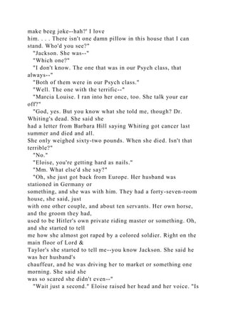 make beeg joke--hah?' I love
him. . . . There isn't one damn pillow in this house that I can
stand. Who'd you see?"
"Jackson. She was--"
"Which one?"
"I don't know. The one that was in our Psych class, that
always--"
"Both of them were in our Psych class."
"Well. The one with the terrific--"
"Marcia Louise. I ran into her once, too. She talk your ear
off?"
"God, yes. But you know what she told me, though? Dr.
Whiting's dead. She said she
had a letter from Barbara Hill saying Whiting got cancer last
summer and died and all.
She only weighed sixty-two pounds. When she died. Isn't that
terrible?"
"No."
"Eloise, you're getting hard as nails."
"Mm. What else'd she say?"
"Oh, she just got back from Europe. Her husband was
stationed in Germany or
something, and she was with him. They had a forty-seven-room
house, she said, just
with one other couple, and about ten servants. Her own horse,
and the groom they had,
used to be Hitler's own private riding master or something. Oh,
and she started to tell
me how she almost got raped by a colored soldier. Right on the
main floor of Lord &
Taylor's she started to tell me--you know Jackson. She said he
was her husband's
chauffeur, and he was driving her to market or something one
morning. She said she
was so scared she didn't even--"
"Wait just a second." Eloise raised her head and her voice. "Is
 